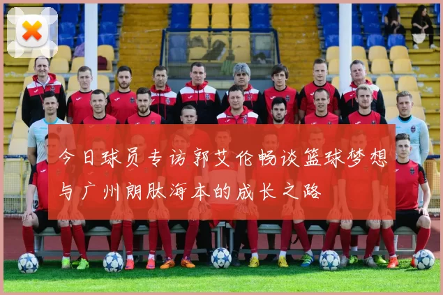 今日球员专访郭艾伦畅谈篮球梦想与广州朗肽海本的成长之路
