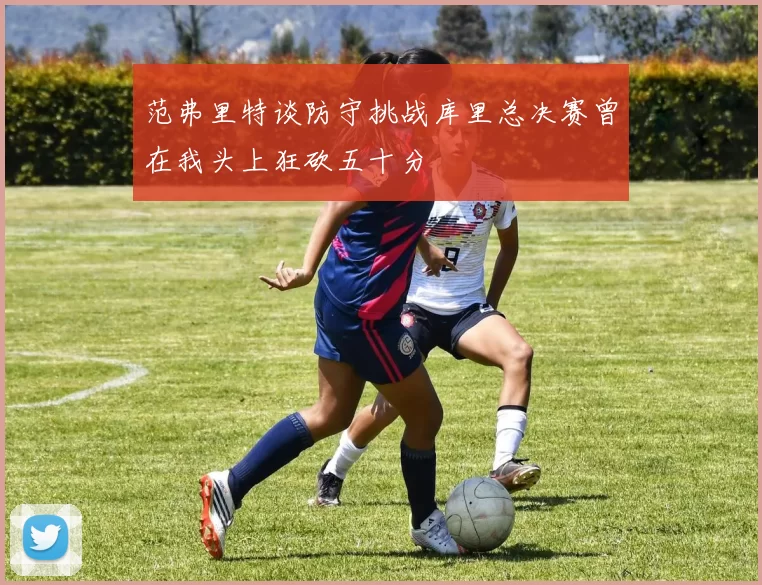 范弗里特谈防守挑战库里总决赛曾在我头上狂砍五十分