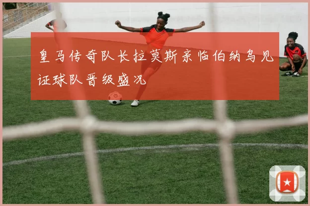 皇马传奇队长拉莫斯亲临伯纳乌见证球队晋级盛况