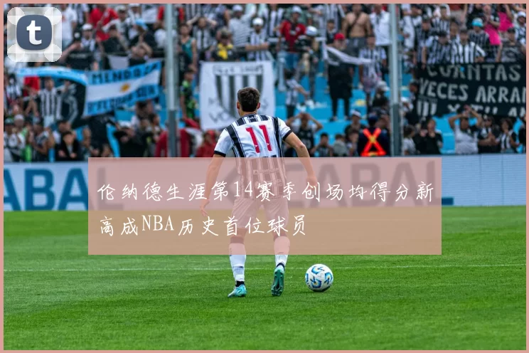 伦纳德生涯第14赛季创场均得分新高成NBA历史首位球员