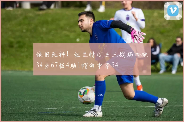 依旧死神！杜兰特过去三战场均砍34分67板4助1帽命中率54