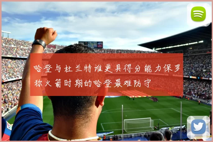 哈登与杜兰特谁更具得分能力保罗称火箭时期的哈登最难防守