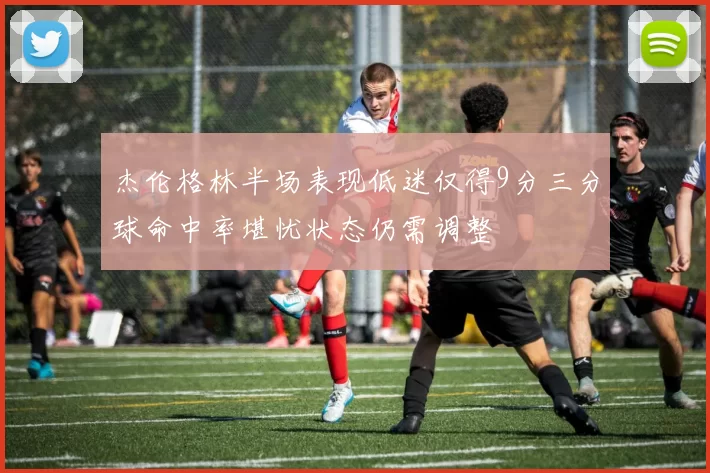 杰伦格林半场表现低迷仅得9分三分球命中率堪忧状态仍需调整