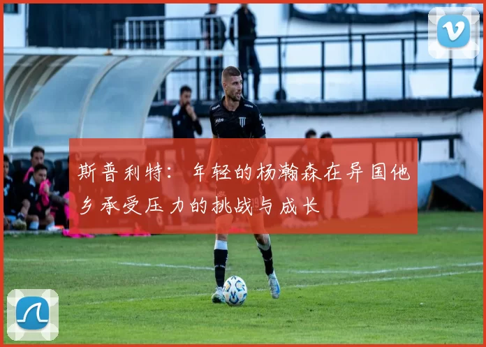 斯普利特：年轻的杨瀚森在异国他乡承受压力的挑战与成长