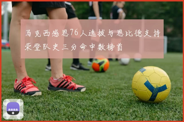 马克西感恩76人选拔与恩比德支持荣登队史三分命中数榜首