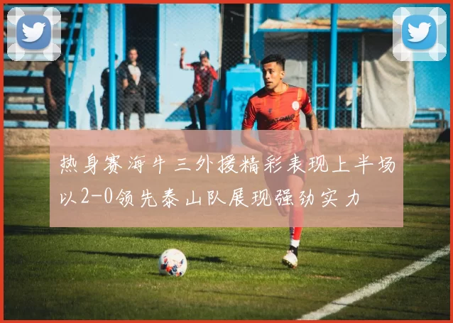 热身赛海牛三外援精彩表现上半场以2-0领先泰山队展现强劲实力