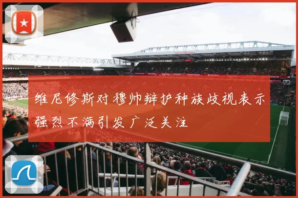 维尼修斯对穆帅辩护种族歧视表示强烈不满引发广泛关注