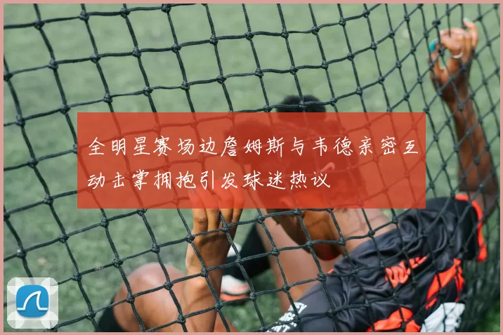 全明星赛场边詹姆斯与韦德亲密互动击掌拥抱引发球迷热议