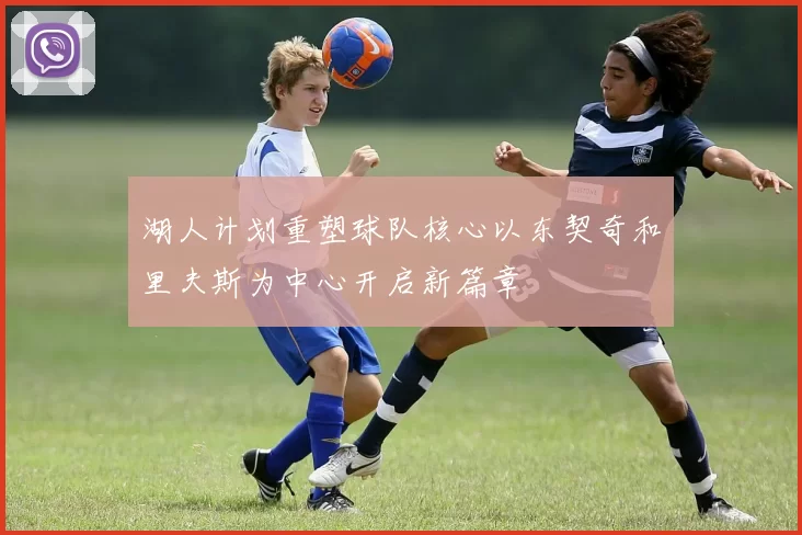 湖人计划重塑球队核心以东契奇和里夫斯为中心开启新篇章