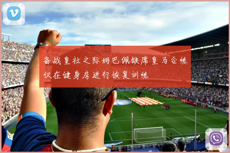 备战皇社之际姆巴佩缺席皇马合练仅在健身房进行恢复训练