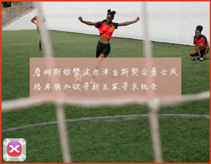 詹姆斯称赞波尔津吉斯契合勇士风格库明加欲寻新东家寻求机会
