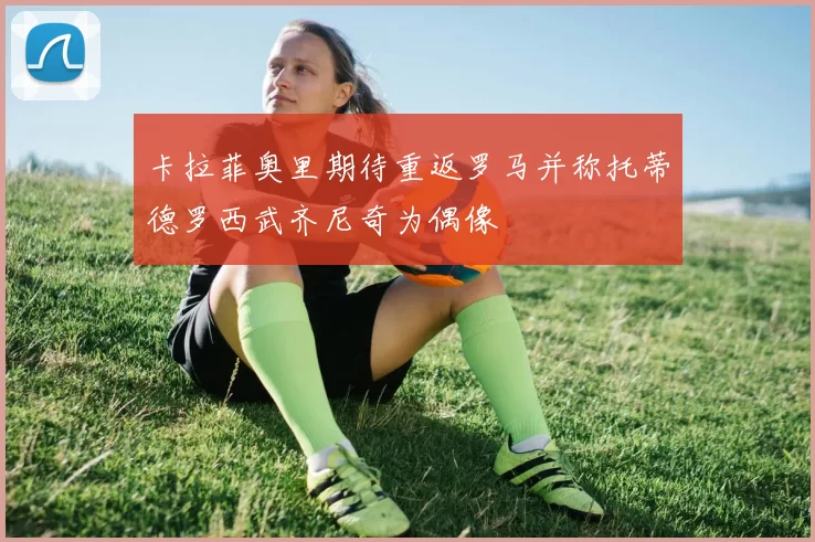 卡拉菲奥里期待重返罗马并称托蒂德罗西武齐尼奇为偶像