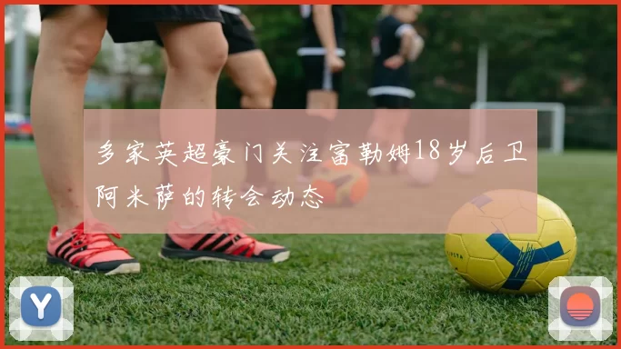 多家英超豪门关注富勒姆18岁后卫阿米萨的转会动态