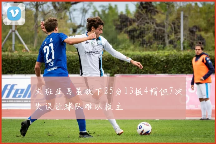 文班亚马虽砍下25分13板4帽但7次失误让球队难以救主