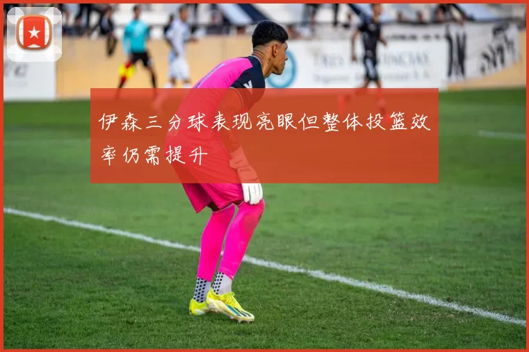 伊森三分球表现亮眼但整体投篮效率仍需提升