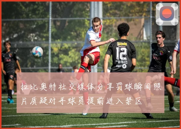 拉比奥特社交媒体分享罚球瞬间照片质疑对手球员提前进入禁区