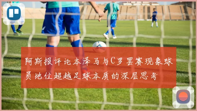 阿斯报评论本泽马与C罗罢赛现象球员地位超越足球本质的深层思考