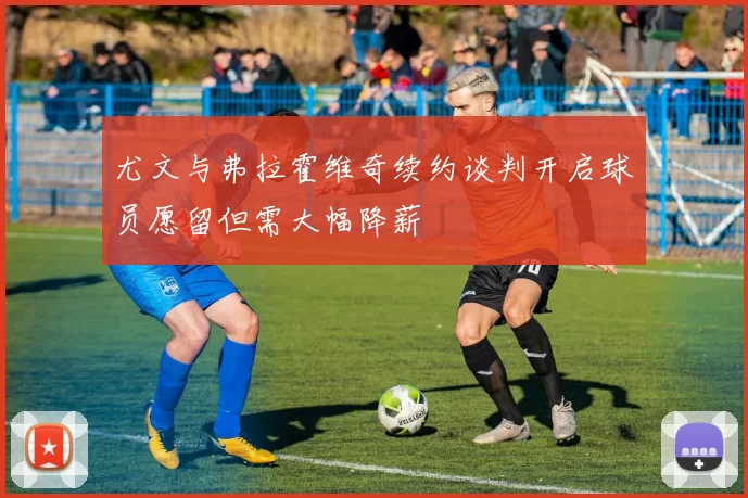 尤文与弗拉霍维奇续约谈判开启球员愿留但需大幅降薪