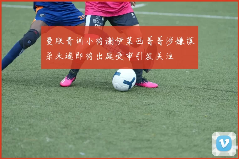 曼联青训小将谢伊莱西哥哥涉嫌谋杀未遂即将出庭受审引发关注