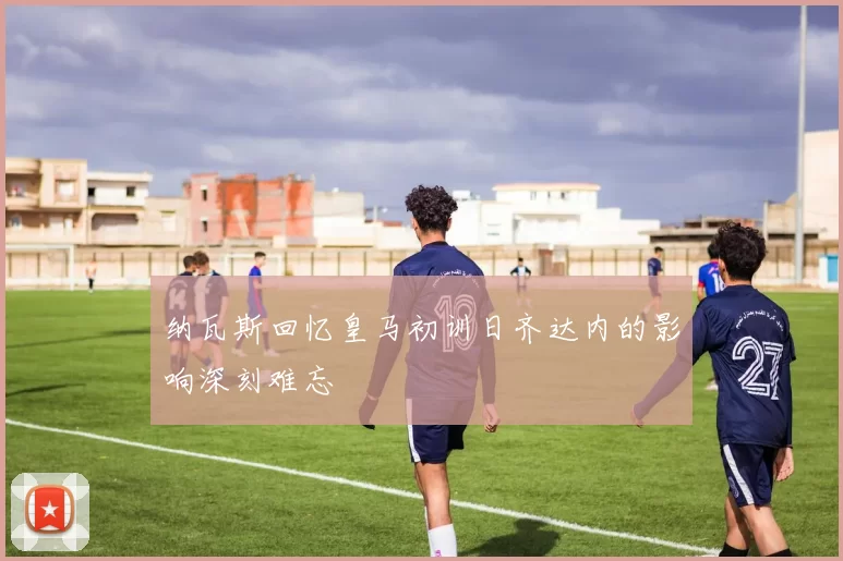 纳瓦斯回忆皇马初训日齐达内的影响深刻难忘