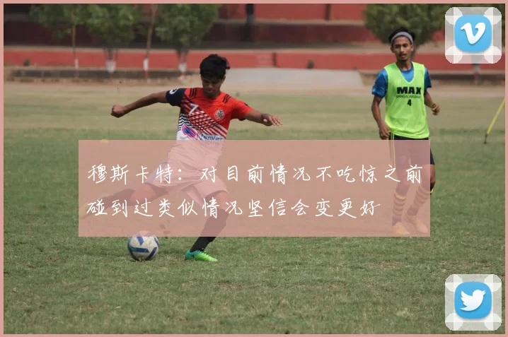 穆斯卡特：对目前情况不吃惊之前碰到过类似情况坚信会变更好