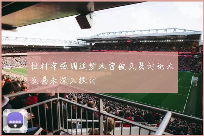 拉科布强调追梦未曾被交易讨论大交易未深入探讨